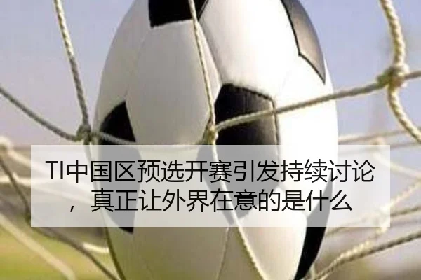 TI中国区预选开赛引发持续讨论，真正让外界在意的是什么